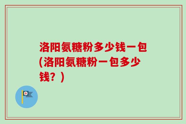 洛阳氨糖粉多少钱一包(洛阳氨糖粉一包多少钱？)