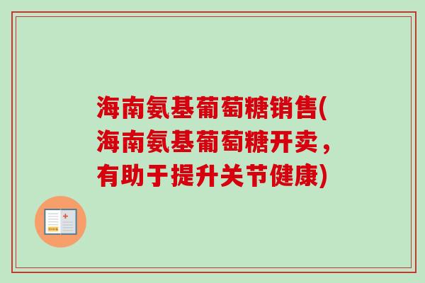 海南氨基葡萄糖销售(海南氨基葡萄糖开卖，有助于提升关节健康)