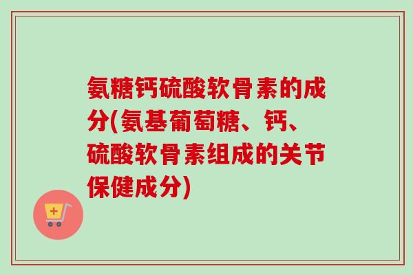 氨糖钙硫酸软骨素的成分(氨基葡萄糖、钙、硫酸软骨素组成的关节保健成分) 氨糖钙硫酸软骨素的成分(氨基葡萄糖、钙、硫酸软骨素组成的关节保健成分)