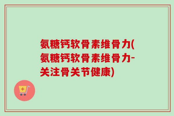 氨糖钙软骨素维骨力(氨糖钙软骨素维骨力-关注骨关节健康)
