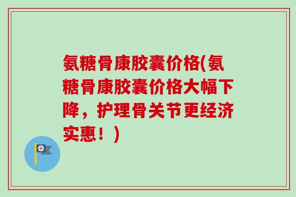 氨糖骨康胶囊价格(氨糖骨康胶囊价格大幅下降，护理骨关节更经济实惠！)