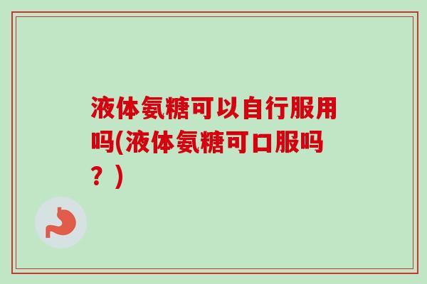 液体氨糖可以自行服用吗(液体氨糖可口服吗？)