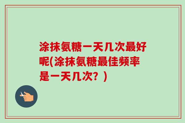 涂抹氨糖一天几次最好呢(涂抹氨糖最佳频率是一天几次？)