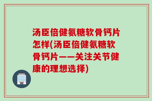 汤臣倍健氨糖软骨钙片怎样(汤臣倍健氨糖软骨钙片——关注关节健康的理想选择)