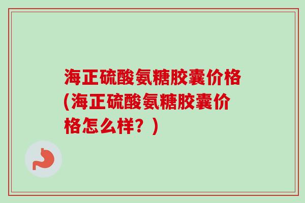 海正硫酸氨糖胶囊价格(海正硫酸氨糖胶囊价格怎么样？)