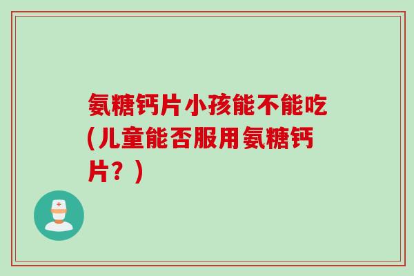 氨糖钙片小孩能不能吃(儿童能否服用氨糖钙片？)