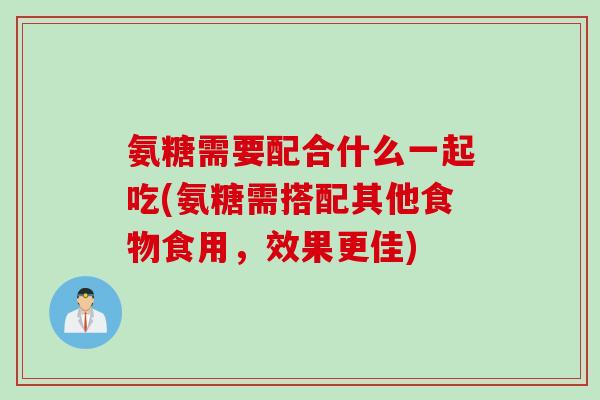 氨糖需要配合什么一起吃(氨糖需搭配其他食物食用，效果更佳)