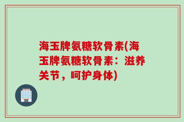 海玉牌氨糖软骨素(海玉牌氨糖软骨素：滋养关节，呵护身体)