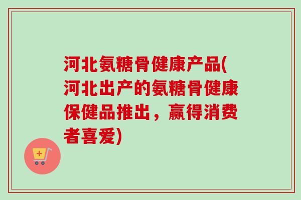 河北氨糖骨健康产品(河北出产的氨糖骨健康保健品推出，赢得消费者喜爱)