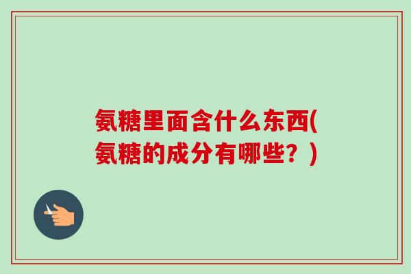 氨糖里面含什么东西(氨糖的成分有哪些？)