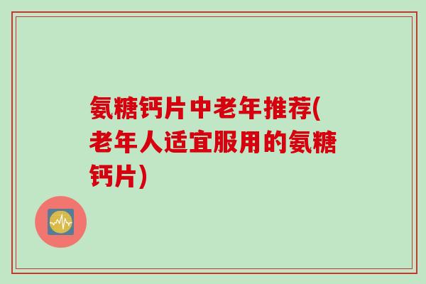 氨糖钙片中老年推荐(老年人适宜服用的氨糖钙片)