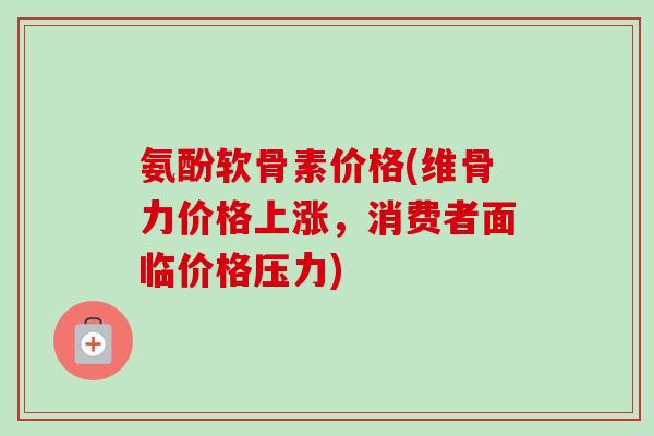 氨酚软骨素价格(维骨力价格上涨，消费者面临价格压力)