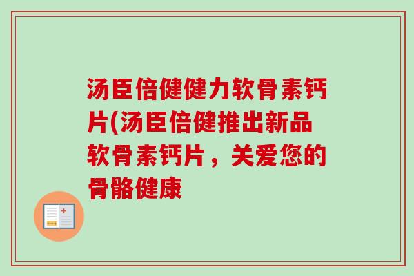 汤臣倍健健力软骨素钙片(汤臣倍健推出新品软骨素钙片，关爱您的骨骼健康