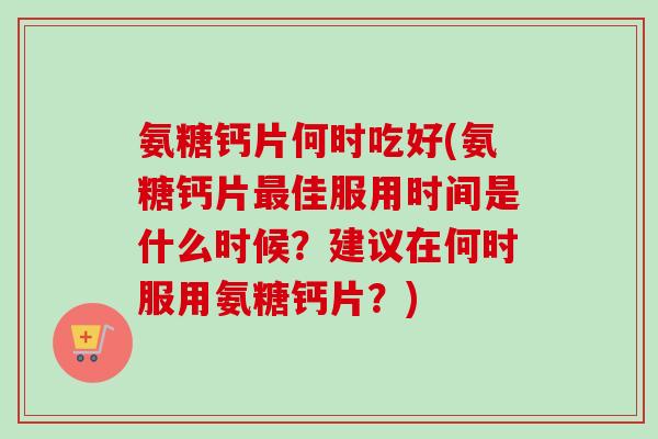 氨糖钙片何时吃好(氨糖钙片最佳服用时间是什么时候？建议在何时服用氨糖钙片？)