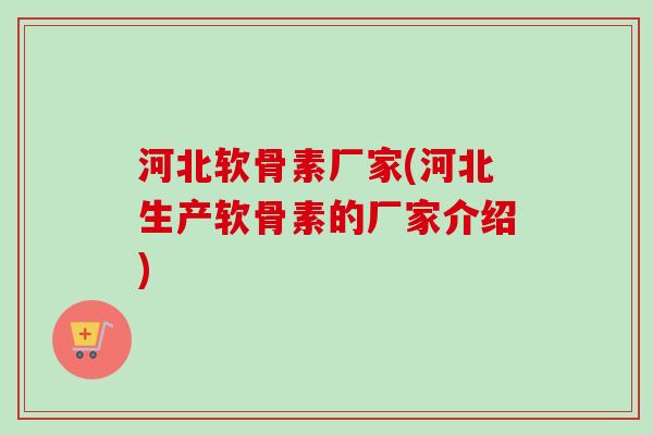 河北软骨素厂家(河北生产软骨素的厂家介绍)