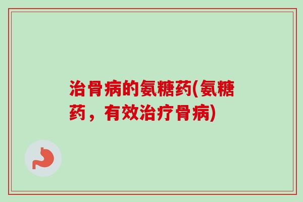 治骨病的氨糖药(氨糖药，有效治疗骨病)