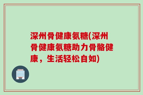 深州骨健康氨糖(深州骨健康氨糖助力骨骼健康,生活轻松自如) 深州骨健康氨糖(深州骨健康氨糖助力骨骼健康,生活轻松自如)
