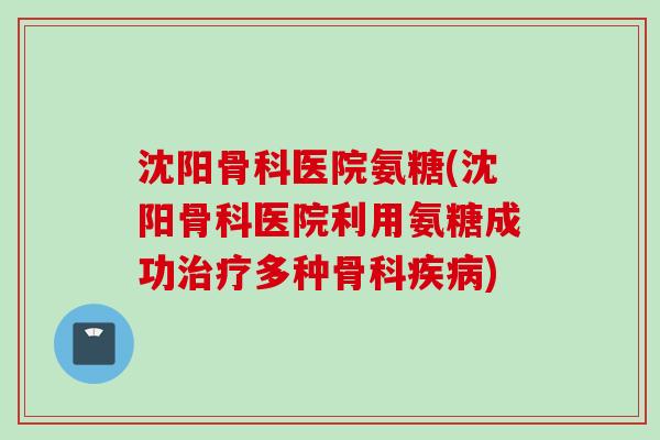 沈阳骨科医院氨糖(沈阳骨科医院利用氨糖成功治疗多种骨科疾病)