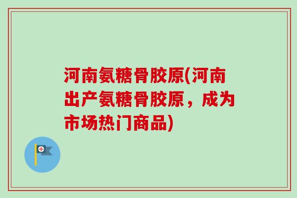 河南氨糖骨胶原(河南出产氨糖骨胶原，成为市场热门商品)