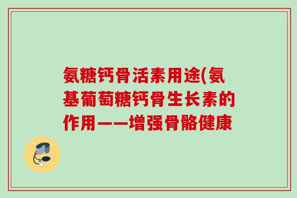 氨糖钙骨活素用途(氨基葡萄糖钙骨生长素的作用——增强骨骼健康