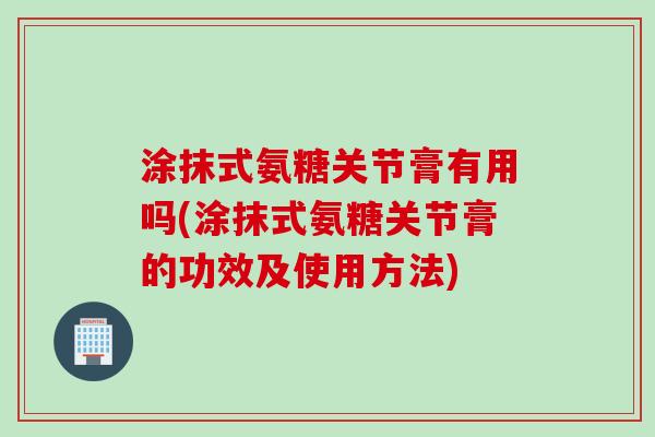 涂抹式氨糖关节膏有用吗(涂抹式氨糖关节膏的功效及使用方法)