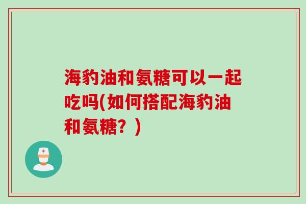 海豹油和氨糖可以一起吃吗(如何搭配海豹油和氨糖？)
