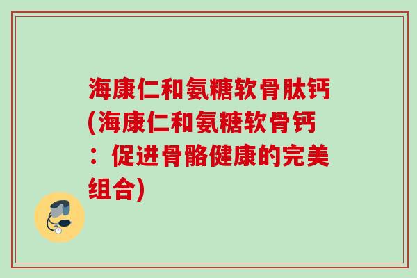海康仁和氨糖软骨肽钙(海康仁和氨糖软骨钙：促进骨骼健康的完美组合)