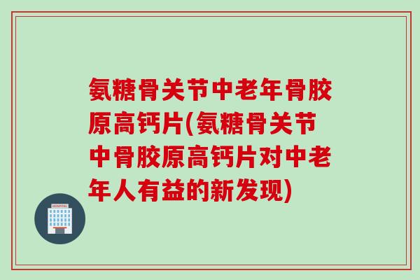 氨糖骨关节中老年骨胶原高钙片(氨糖骨关节中骨胶原高钙片对中老年人有益的新发现)