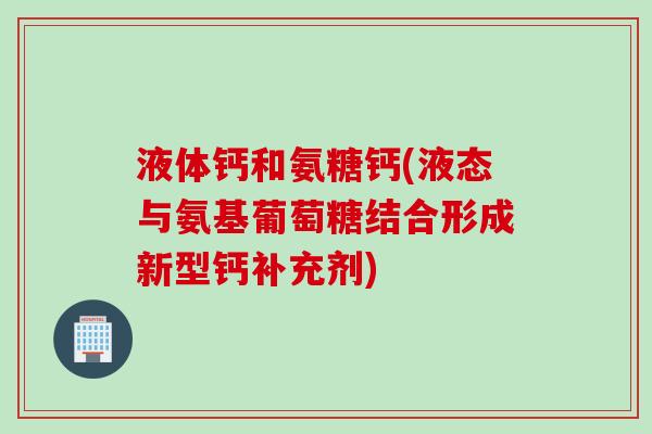 液体钙和氨糖钙(液态与氨基葡萄糖结合形成新型钙补充剂)