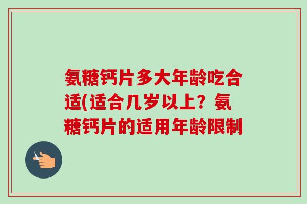 氨糖钙片多大年龄吃合适(适合几岁以上？氨糖钙片的适用年龄限制