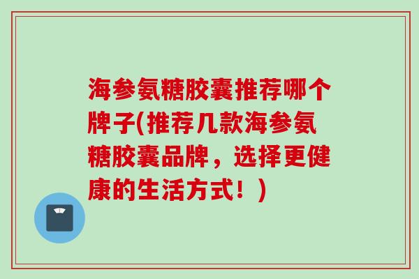 海参氨糖胶囊推荐哪个牌子(推荐几款海参氨糖胶囊品牌，选择更健康的生活方式！)