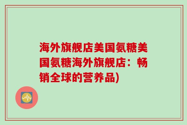 海外旗舰店美国氨糖美国氨糖海外旗舰店：畅销全球的营养品)