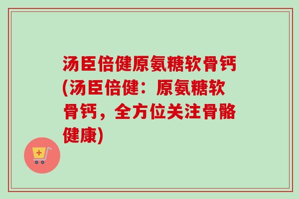 汤臣倍健原氨糖软骨钙(汤臣倍健：原氨糖软骨钙，全方位关注骨骼健康)