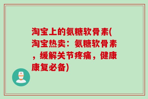 淘宝上的氨糖软骨素(淘宝热卖：氨糖软骨素，缓解关节疼痛，健康康复必备)
