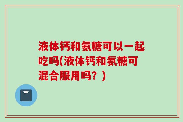 液体钙和氨糖可以一起吃吗(液体钙和氨糖可混合服用吗？)