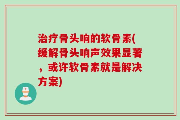 治疗骨头响的软骨素(缓解骨头响声效果显著，或许软骨素就是解决方案)