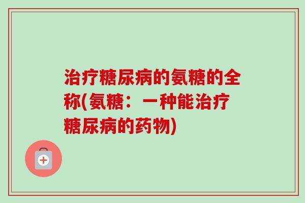 治疗糖尿病的氨糖的全称(氨糖：一种能治疗糖尿病的药物)