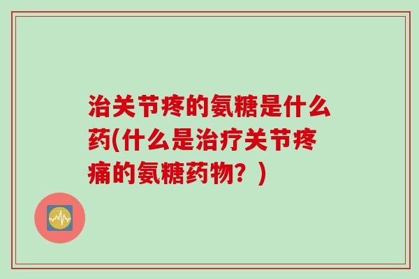 关节疼的氨糖是什么药(什么是关节的氨糖？)