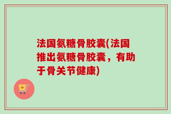 法国氨糖骨胶囊(法国推出氨糖骨胶囊，有助于骨关节健康)