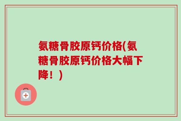 氨糖骨胶原钙价格(氨糖骨胶原钙价格大幅下降!) 氨糖骨胶原钙价格(氨糖骨胶原钙价格大幅下降!)