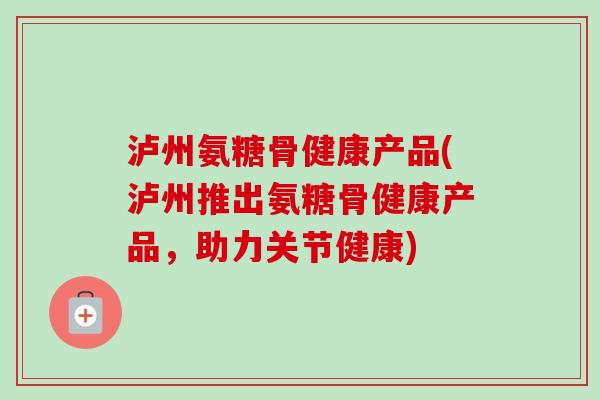 泸州氨糖骨健康产品(泸州推出氨糖骨健康产品，助力关节健康)