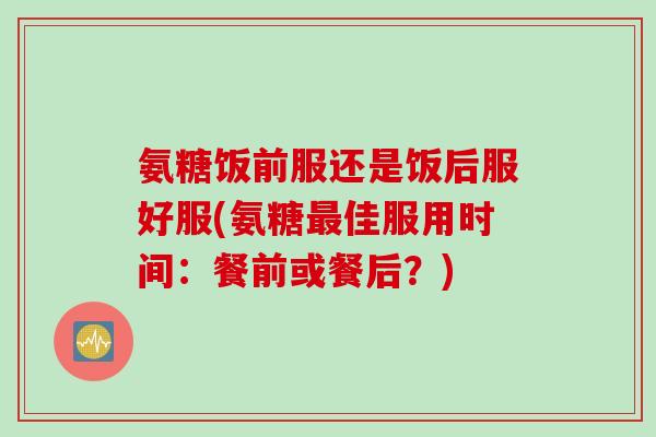 氨糖饭前服还是饭后服好服(氨糖最佳服用时间：餐前或餐后？)