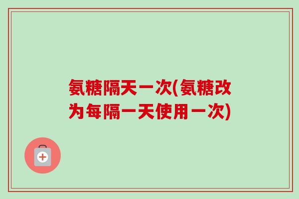 氨糖隔天一次(氨糖改为每隔一天使用一次)