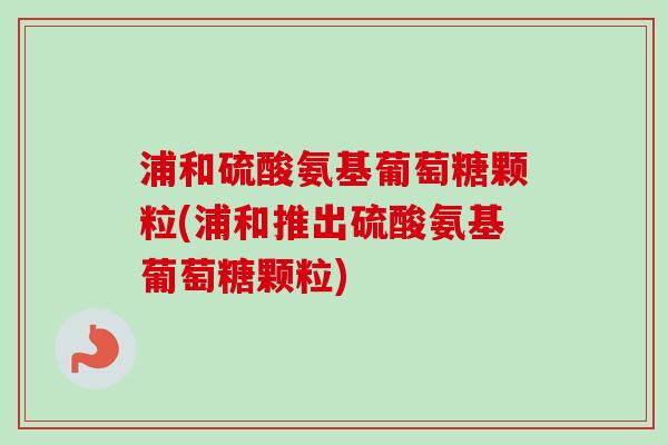 浦和硫酸氨基葡萄糖颗粒(浦和推出硫酸氨基葡萄糖颗粒)
