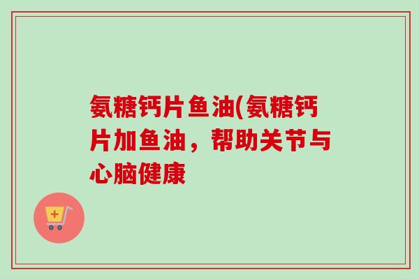 氨糖钙片鱼油(氨糖钙片加鱼油，帮助关节与心脑健康