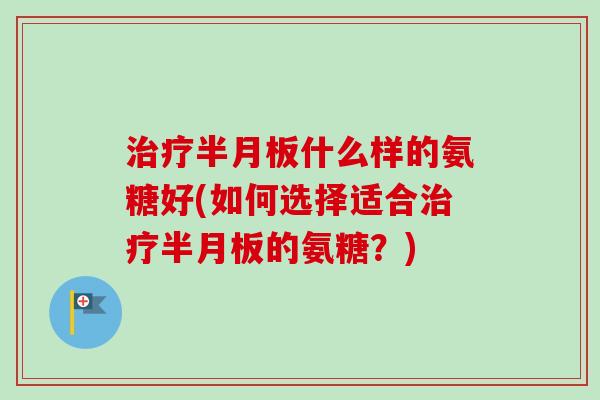 治疗半月板什么样的氨糖好(如何选择适合治疗半月板的氨糖？)