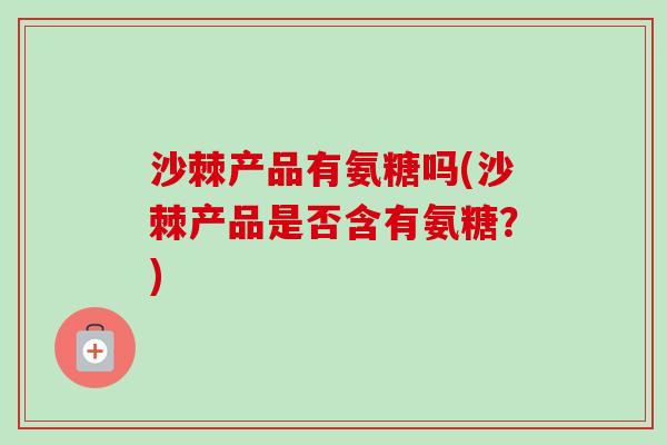 沙棘产品有氨糖吗(沙棘产品是否含有氨糖？)