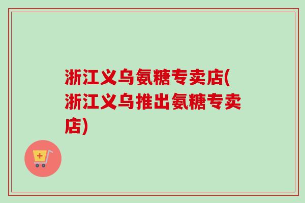 浙江义乌氨糖专卖店(浙江义乌推出氨糖专卖店)
