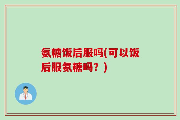 氨糖饭后服吗(可以饭后服氨糖吗？)