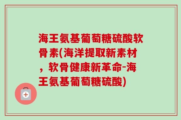 海王氨基葡萄糖硫酸软骨素(海洋提取新素材，软骨健康新革命-海王氨基葡萄糖硫酸)
